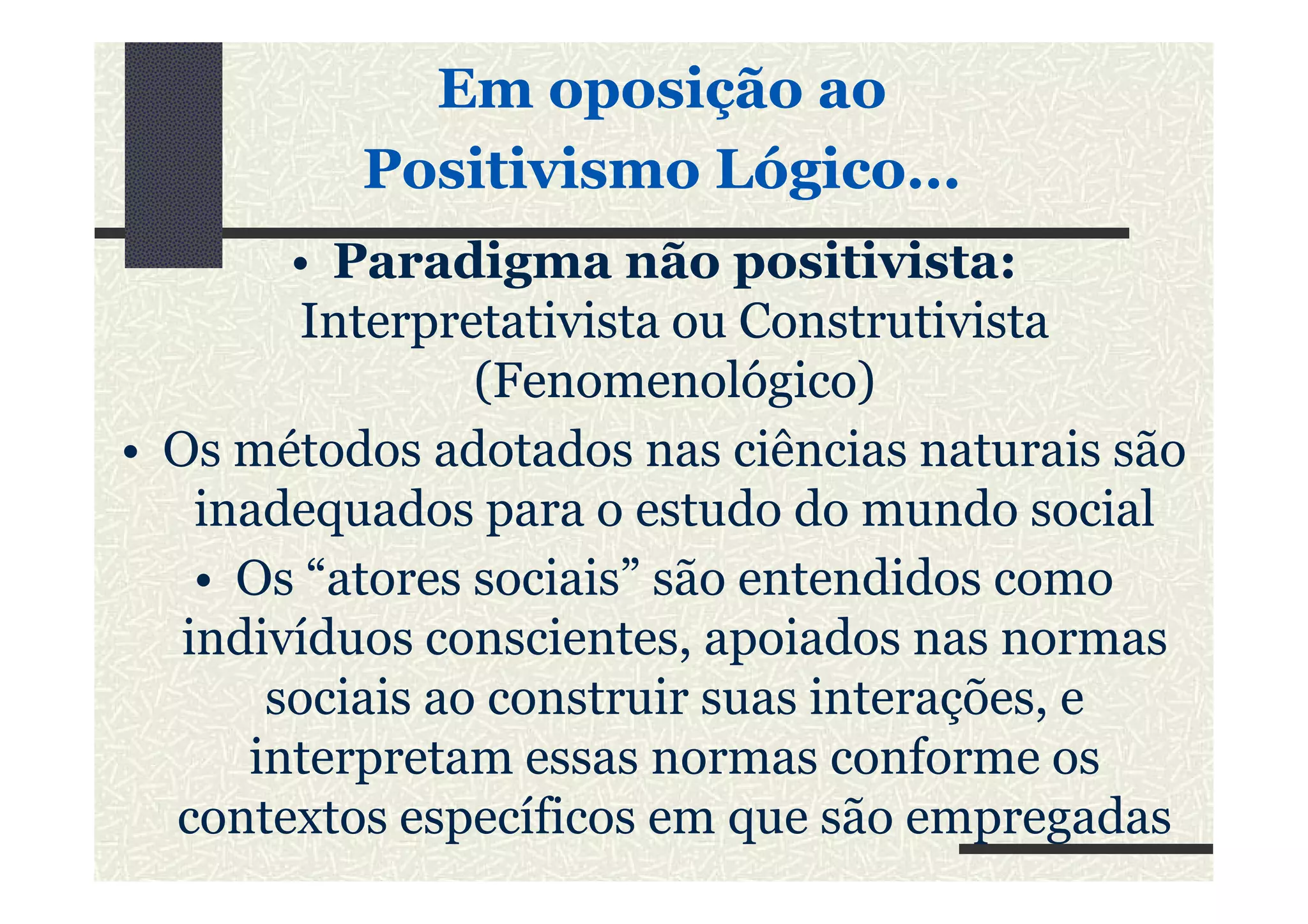 • Paradigma não positivista:
IInterpretativistanterpretativista ou Construtivistaou Construtivista
(Fenomenológico)(Fenomenológico)
• Os métodos adotados nas ciências naturais são
Em oposição aoEm oposição ao
Positivismo Lógico...Positivismo Lógico...
• Os métodos adotados nas ciências naturais são
inadequados para o estudo do mundo social
• Os “atores sociais” são entendidos como
indivíduos conscientes, apoiados nas normas
sociais ao construir suas interações, e
interpretam essas normas conforme os
contextos específicos em que são empregadas
 