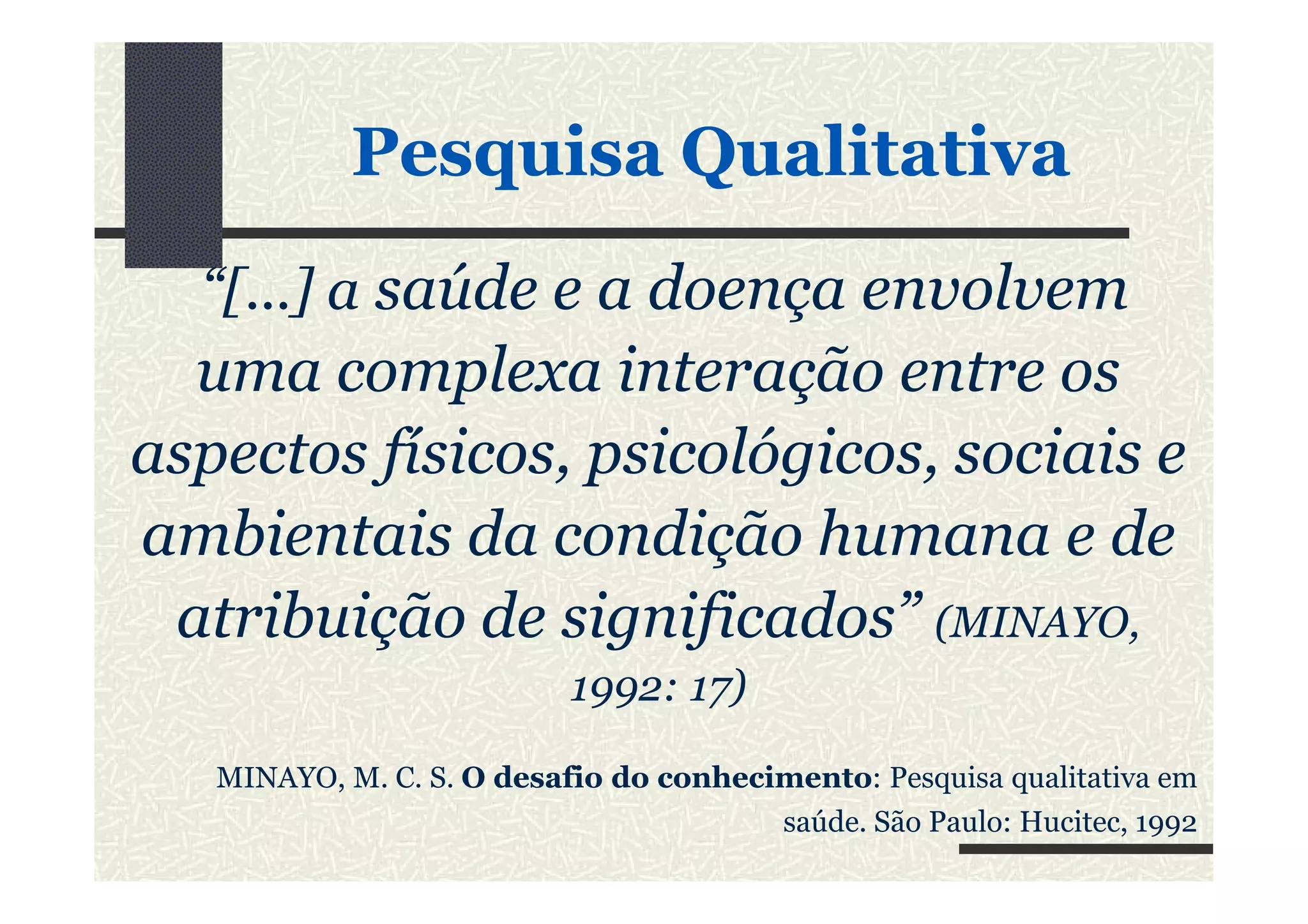 “[...] a saúde e a doença envolvem
uma complexa interação entre os
aspectos físicos, psicológicos, sociais e
PesquisaPesquisa QualitativaQualitativa
aspectos físicos, psicológicos, sociais e
ambientais da condição humana e de
atribuição de significados” (MINAYO,
1992: 17)
MINAYO, M. C. S. O desafio do conhecimento: Pesquisa qualitativa em
saúde. São Paulo: Hucitec, 1992
 