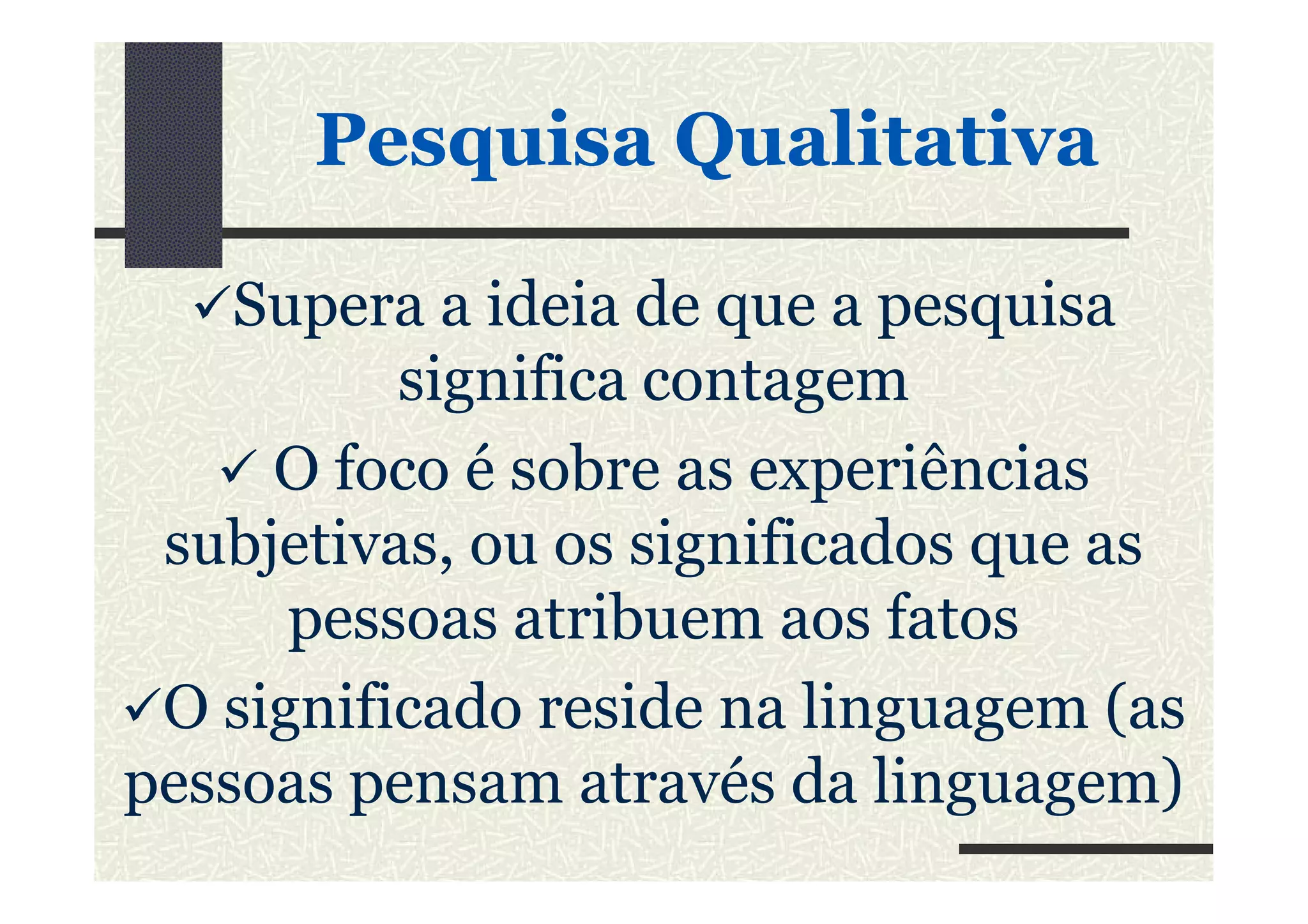 PesquisaPesquisa QualitativaQualitativa
Supera a ideia de que a pesquisa
significa contagem
O foco é sobre as experiênciasO foco é sobre as experiências
subjetivas, ou os significados que as
pessoas atribuem aos fatos
O significado reside na linguagem (as
pessoas pensam através da linguagem)
 