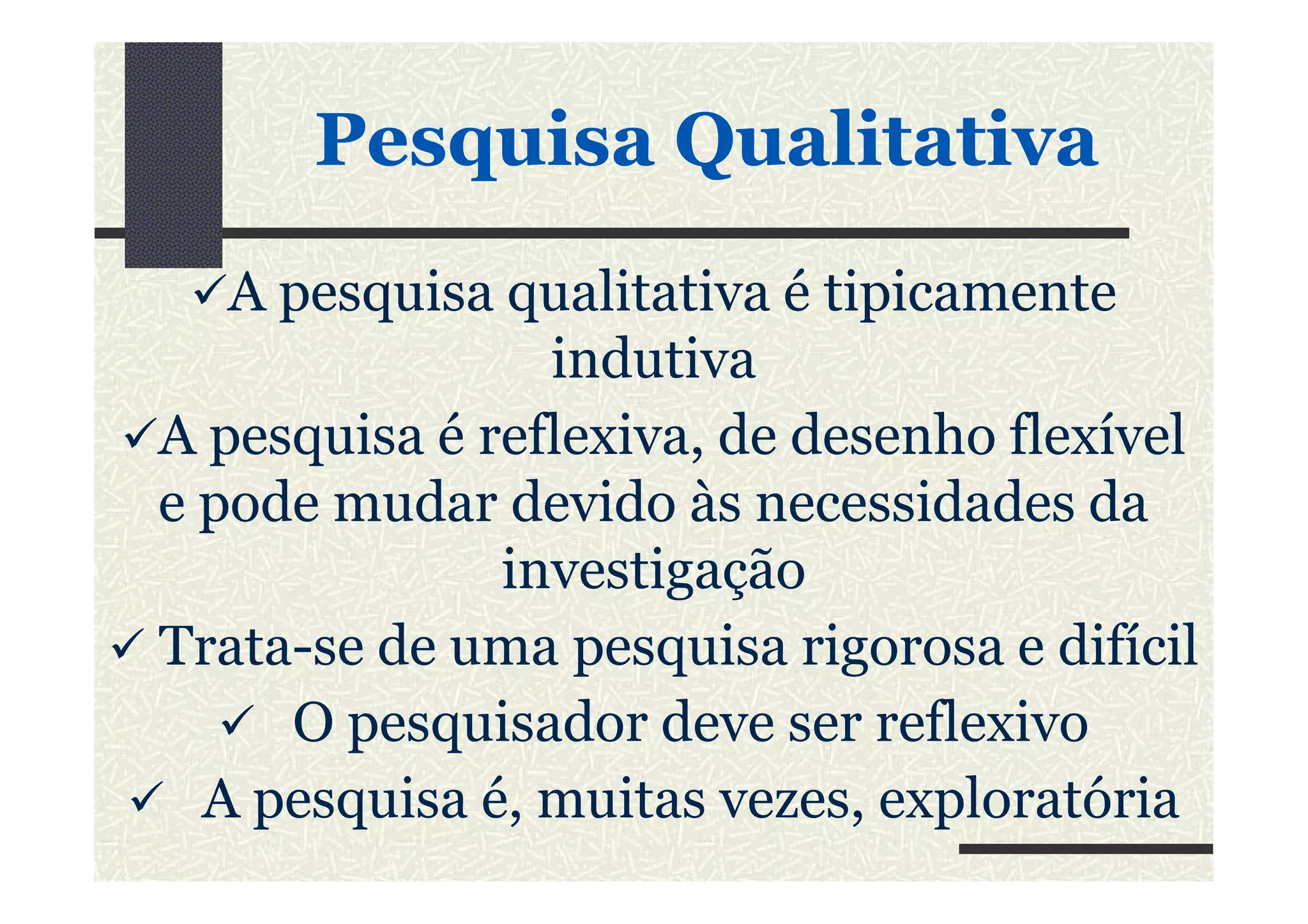 PesquisaPesquisa QualitativaQualitativa
A pesquisa qualitativa é tipicamente
indutiva
A pesquisa é reflexiva, de desenho flexívelA pesquisa é reflexiva, de desenho flexível
e pode mudar devido às necessidades da
investigação
Trata-se de uma pesquisa rigorosa e difícil
O pesquisador deve ser reflexivo
A pesquisa é, muitas vezes, exploratória
 