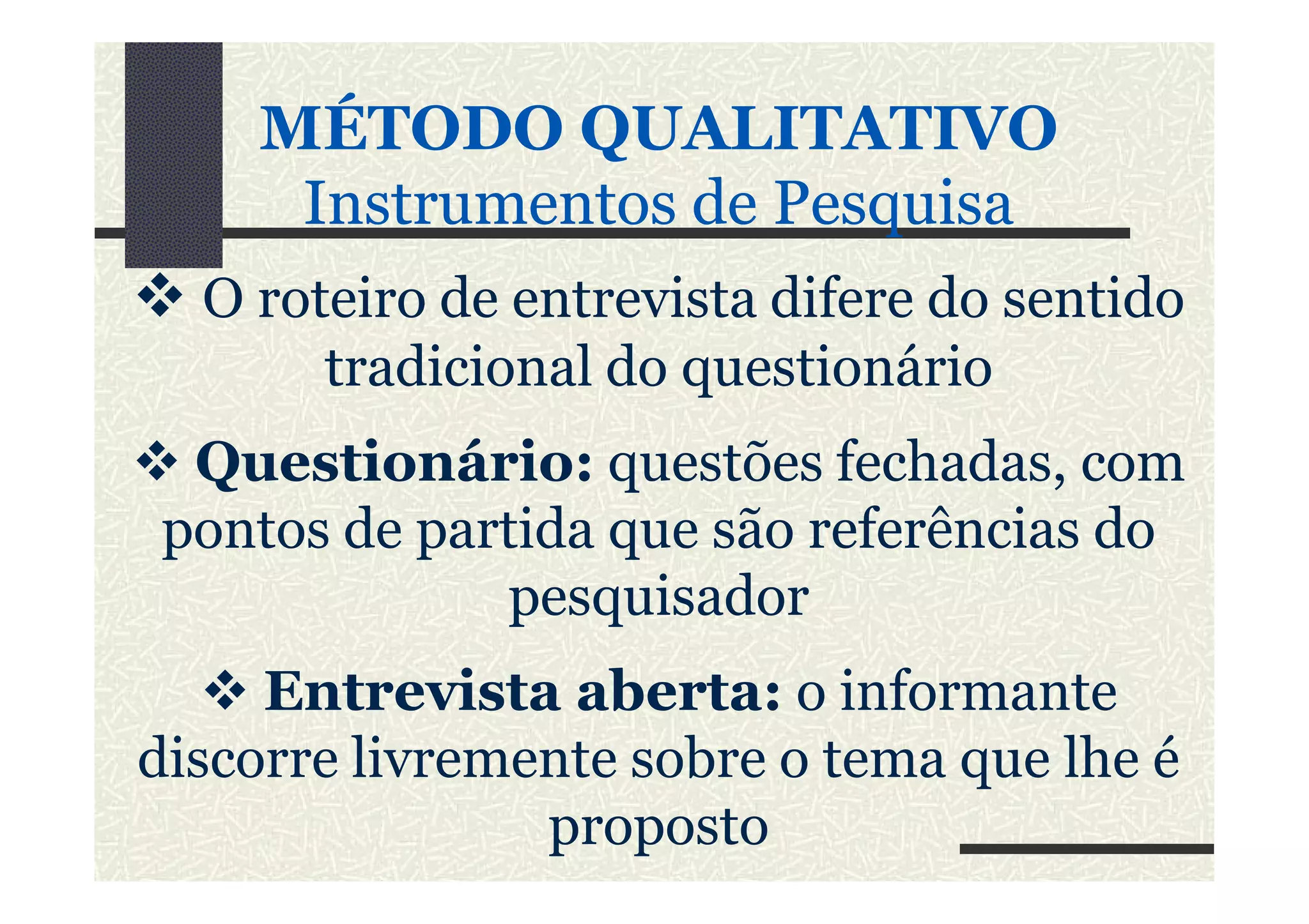 MÉTODO QUALITATIVO
Instrumentos de PesquisaInstrumentos de Pesquisa
O roteiro de entrevista difere do sentido
tradicional do questionário
Questionário: questões fechadas, comQuestionário: questões fechadas, com
pontos de partida que são referências do
pesquisador
Entrevista aberta: o informante
discorre livremente sobre o tema que lhe é
proposto
 