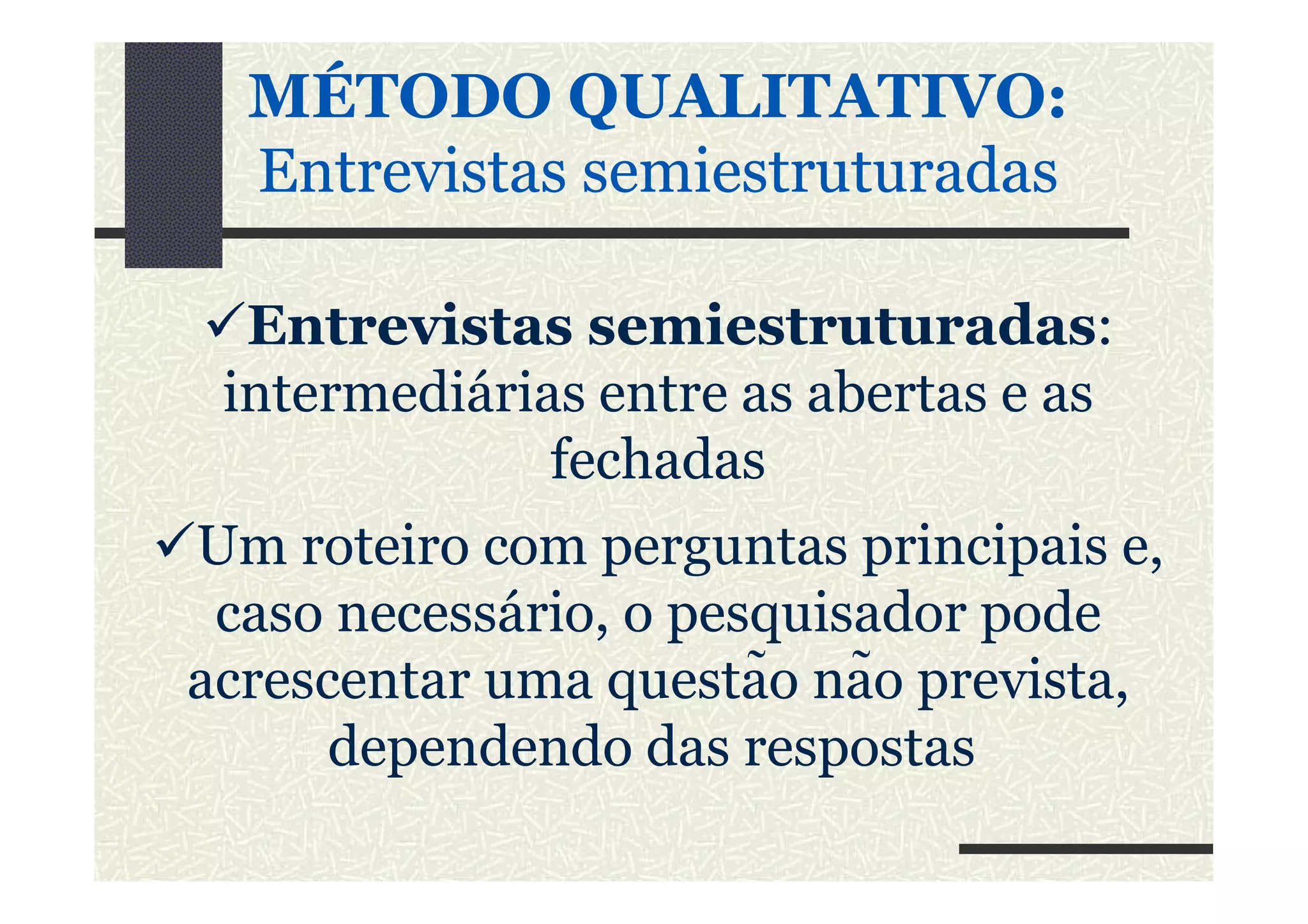 MÉTODO QUALITATIVO:MÉTODO QUALITATIVO:
Entrevistas semiestruturadasEntrevistas semiestruturadas
Entrevistas semiestruturadas:
intermediárias entre as abertas e as
fechadasfechadas
Um roteiro com perguntas principais e,
caso necessário, o pesquisador pode
acrescentar uma questão não prevista,
dependendo das respostas
 