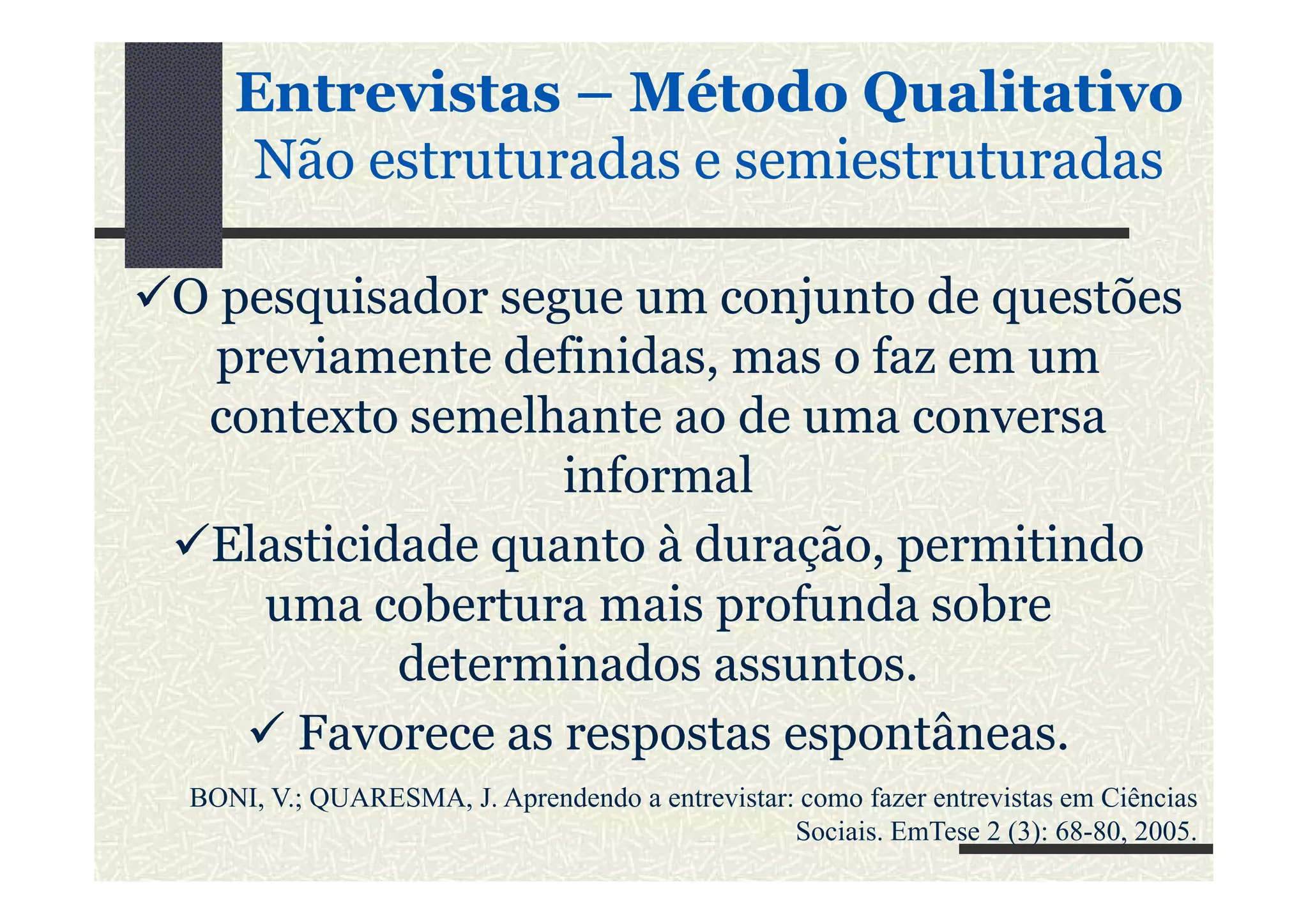 O pesquisador segue um conjunto de questões
previamente definidas, mas o faz em um
contexto semelhante ao de uma conversa
informal
EntrevistasEntrevistas –– MétodoMétodo QualitativoQualitativo
NãoNão estruturadasestruturadas ee semiestruturadassemiestruturadas
informal
Elasticidade quanto à duração, permitindo
uma cobertura mais profunda sobre
determinados assuntos.
Favorece as respostas espontâneas.
BONI, V.; QUARESMA, J. Aprendendo a entrevistar: como fazer entrevistas em Ciências
Sociais. EmTese 2 (3): 68-80, 2005.
 