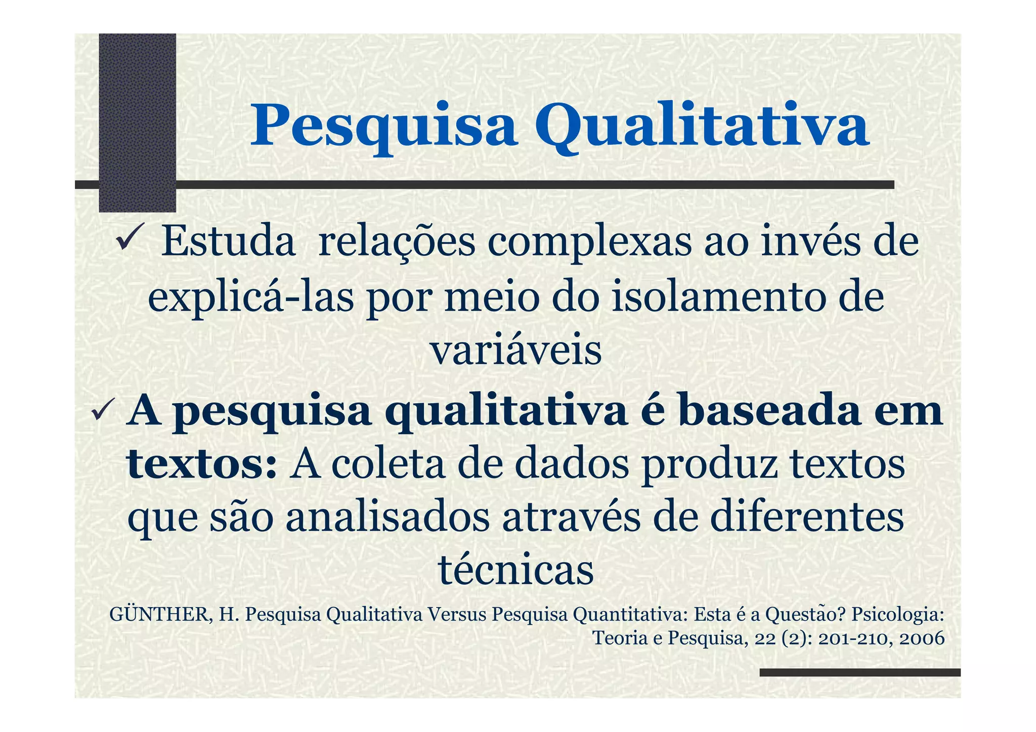PesquisaPesquisa QualitativaQualitativa
Estuda relações complexas ao invés de
explicá-las por meio do isolamento de
variáveisvariáveis
A pesquisa qualitativa é baseada em
textos: A coleta de dados produz textos
que são analisados através de diferentes
técnicas
GÜNTHER, H. Pesquisa Qualitativa Versus Pesquisa Quantitativa: Esta é a Questão? Psicologia:
Teoria e Pesquisa, 22 (2): 201-210, 2006
 