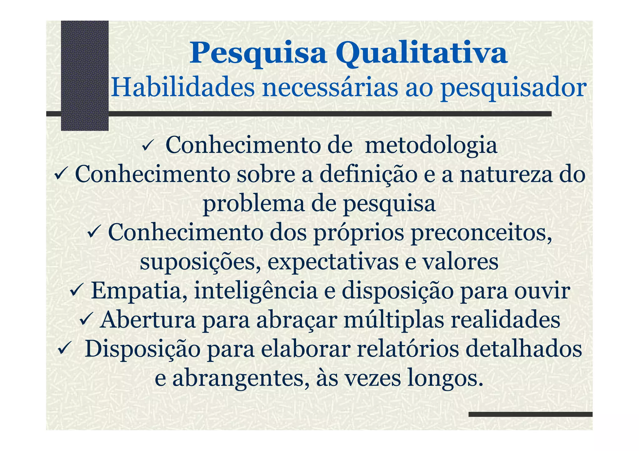 PesquisaPesquisa QualitativaQualitativa
HabilidadesHabilidades necessáriasnecessárias aoao pesquisadorpesquisador
Conhecimento de metodologia
Conhecimento sobre a definição e a natureza do
problema de pesquisa
Conhecimento dos próprios preconceitos,Conhecimento dos próprios preconceitos,
suposições, expectativas e valores
Empatia, inteligência e disposição para ouvir
Abertura para abraçar múltiplas realidades
Disposição para elaborar relatórios detalhados
e abrangentes, às vezes longos.
 