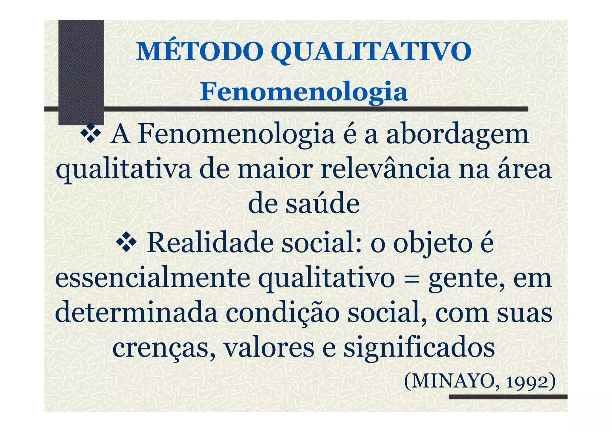 MÉTODO QUALITATIVOMÉTODO QUALITATIVO
FenomenologiaFenomenologia
A Fenomenologia é a abordagem
qualitativa de maior relevância na área
de saúdede saúde
Realidade social: o objeto é
essencialmente qualitativo = gente, em
determinada condição social, com suas
crenças, valores e significados
(MINAYO, 1992)
 