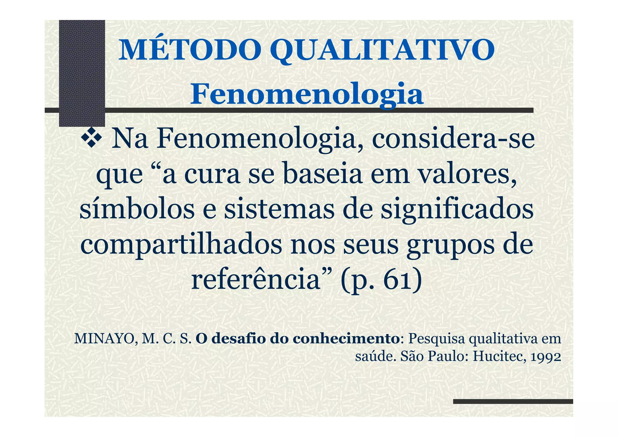 MÉTODO QUALITATIVO
FenomenologiaFenomenologia
Na Fenomenologia, considera-se
que “a cura se baseia em valores,
símbolos e sistemas de significadossímbolos e sistemas de significados
compartilhados nos seus grupos de
referência” (p. 61)
MINAYO, M. C. S. O desafio do conhecimento: Pesquisa qualitativa em
saúde. São Paulo: Hucitec, 1992
 