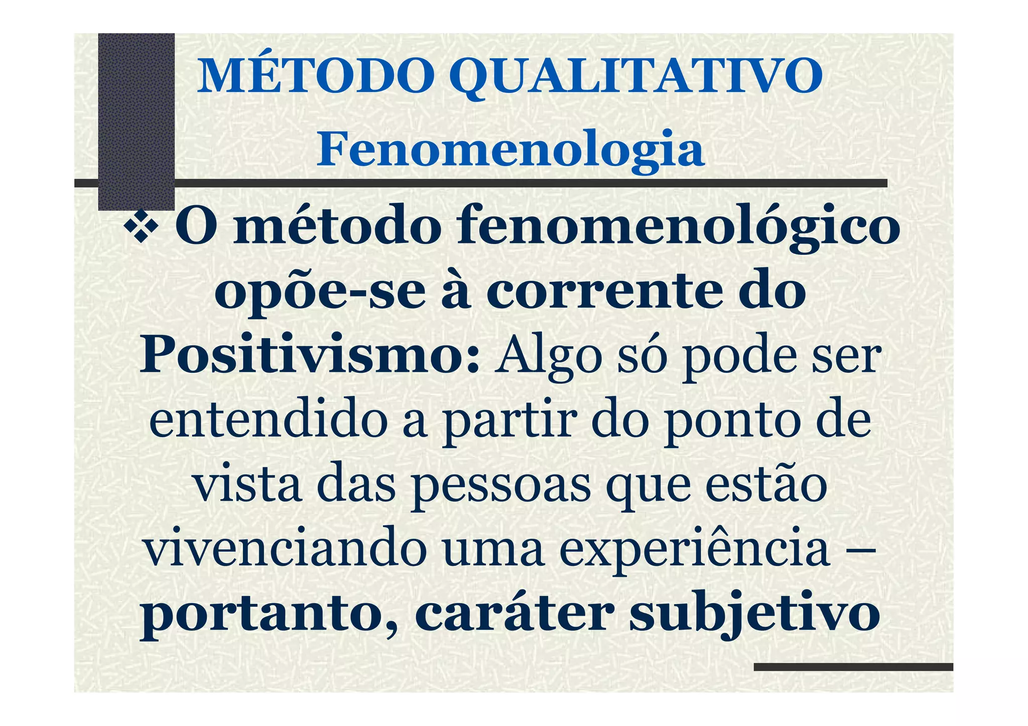MÉTODO QUALITATIVO
FenomenologiaFenomenologia
O método fenomenológico
opõe-se à corrente do
Positivismo: Algo só pode serPositivismo: Algo só pode ser
entendido a partir do ponto de
vista das pessoas que estão
vivenciando uma experiência –
portanto, caráter subjetivo
 