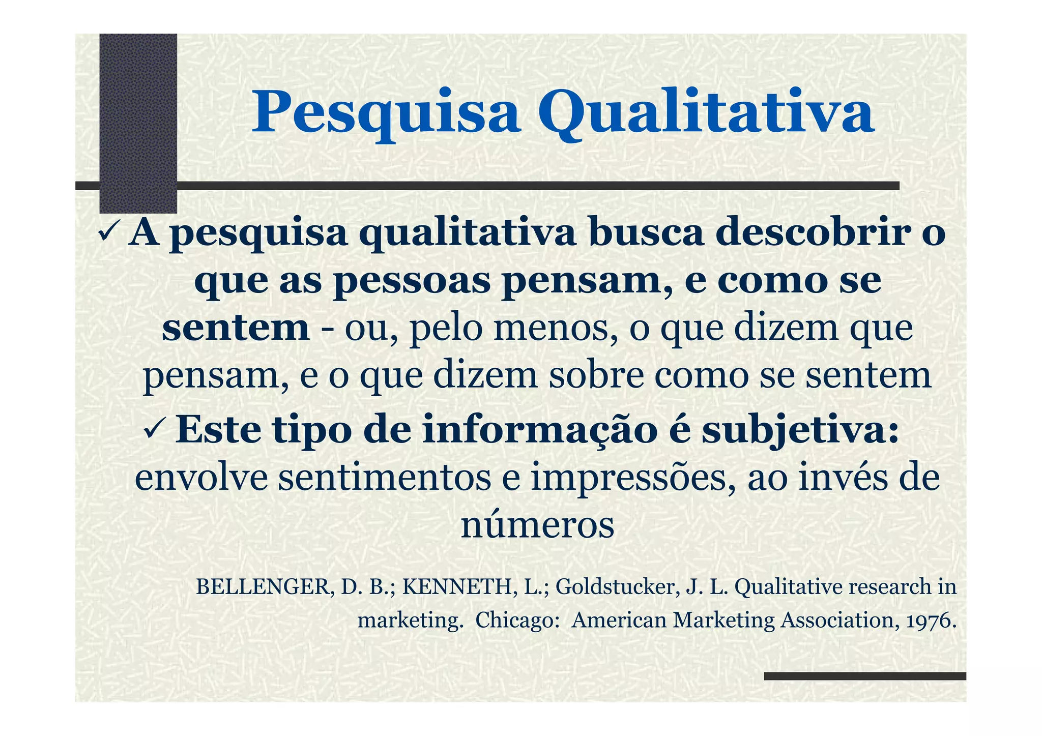 PesquisaPesquisa QualitativaQualitativa
A pesquisa qualitativa busca descobrir o
que as pessoas pensam, e como se
sentem - ou, pelo menos, o que dizem que
pensam, e o que dizem sobre como se sentempensam, e o que dizem sobre como se sentem
Este tipo de informação é subjetiva:
envolve sentimentos e impressões, ao invés de
números
BELLENGER, D. B.; KENNETH, L.; Goldstucker, J. L. Qualitative research in
marketing. Chicago: American Marketing Association, 1976.
 