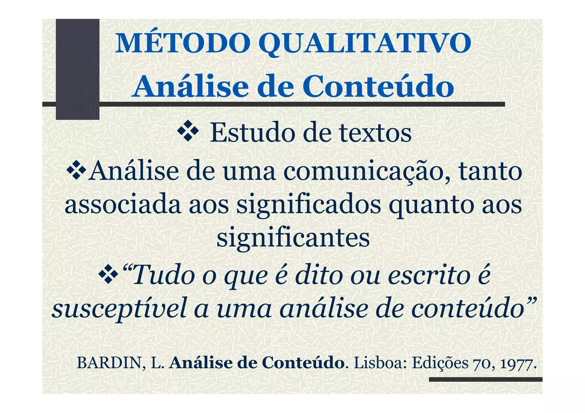MÉTODO QUALITATIVO
Análise de ConteúdoAnálise de Conteúdo
Estudo de textos
Análise de uma comunicação, tanto
associada aos significados quanto aosassociada aos significados quanto aos
significantes
“Tudo o que é dito ou escrito é
susceptível a uma análise de conteúdo”
BARDIN, L. Análise de Conteúdo. Lisboa: Edições 70, 1977.
 