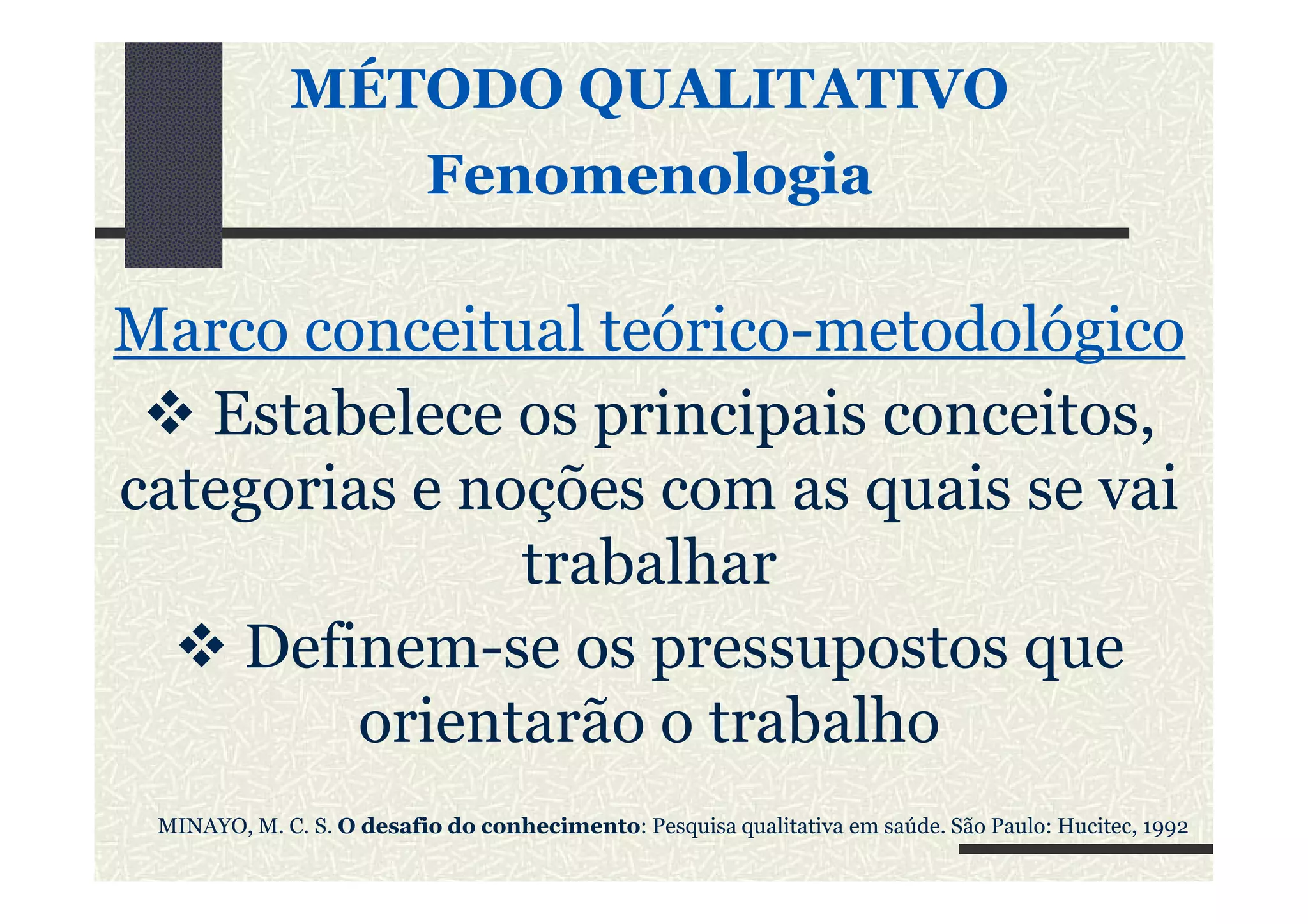 MÉTODO QUALITATIVO
FenomenologiaFenomenologia
Marco conceitual teórico-metodológico
Estabelece os principais conceitos,
categorias e noções com as quais se vaicategorias e noções com as quais se vai
trabalhar
Definem-se os pressupostos que
orientarão o trabalho
MINAYO, M. C. S. O desafio do conhecimento: Pesquisa qualitativa em saúde. São Paulo: Hucitec, 1992
 
