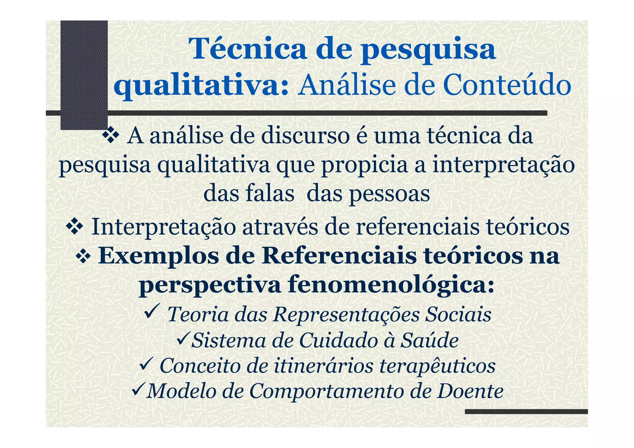 A análise de discurso é uma técnica da
pesquisa qualitativa que propicia a interpretação
das falas das pessoas
Interpretação através de referenciais teóricos
Técnica de pesquisa
qualitativa: Análise de Conteúdo
Interpretação através de referenciais teóricos
Exemplos de Referenciais teóricos na
perspectiva fenomenológica:
Teoria das Representações Sociais
Sistema de Cuidado à Saúde
Conceito de itinerários terapêuticos
Modelo de Comportamento de Doente
 