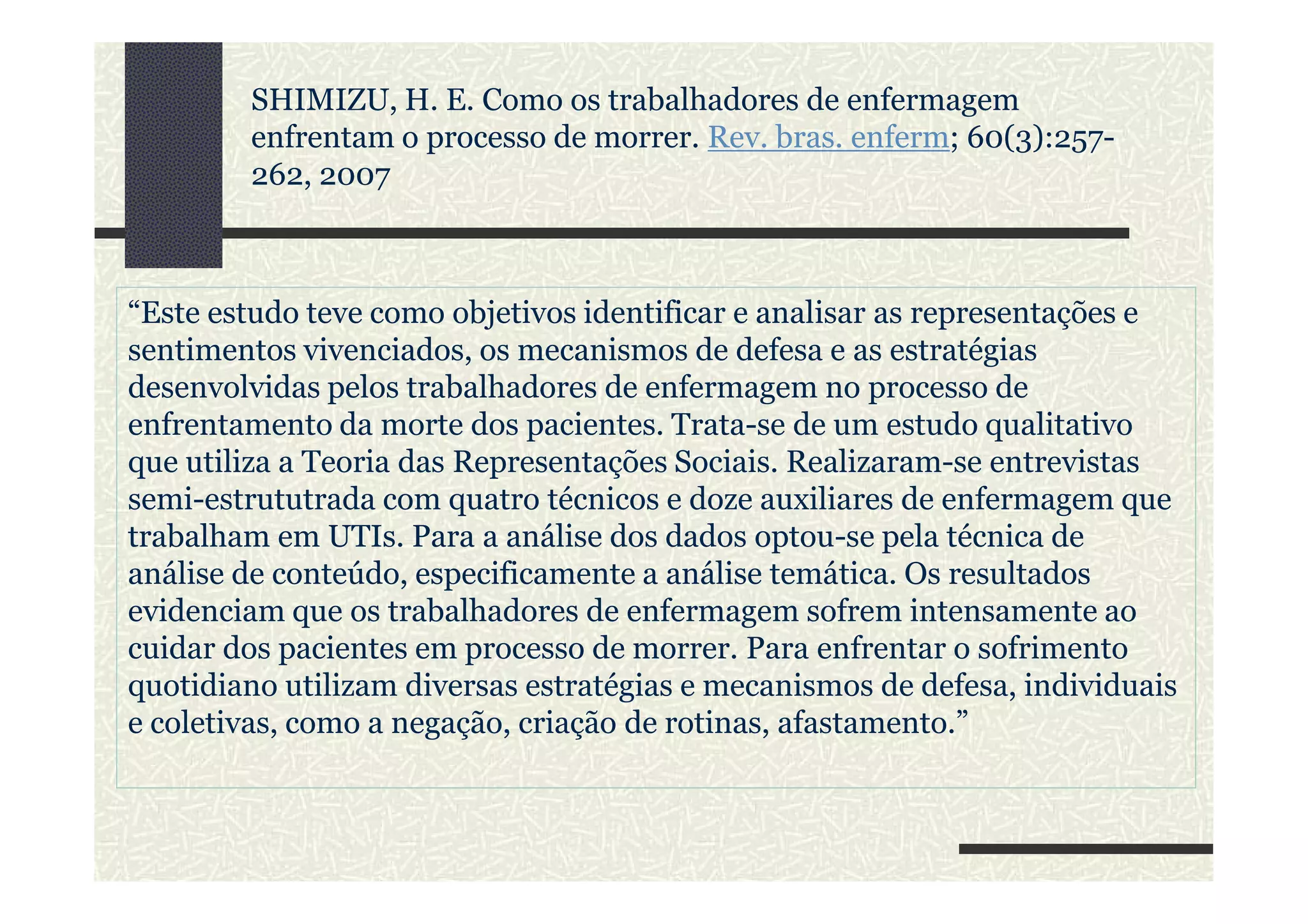 “Este estudo teve como objetivos identificar e analisar as representações e
sentimentos vivenciados, os mecanismos de defesa e as estratégias
desenvolvidas pelos trabalhadores de enfermagem no processo de
enfrentamento da morte dos pacientes. Trata-se de um estudo qualitativo
que utiliza a Teoria das Representações Sociais. Realizaram-se entrevistas
SHIMIZU, H. E. Como os trabalhadores de enfermagem
enfrentam o processo de morrer. Rev. bras. enferm; 60(3):257-
262, 2007
que utiliza a Teoria das Representações Sociais. Realizaram-se entrevistas
semi-estrututrada com quatro técnicos e doze auxiliares de enfermagem que
trabalham em UTIs. Para a análise dos dados optou-se pela técnica de
análise de conteúdo, especificamente a análise temática. Os resultados
evidenciam que os trabalhadores de enfermagem sofrem intensamente ao
cuidar dos pacientes em processo de morrer. Para enfrentar o sofrimento
quotidiano utilizam diversas estratégias e mecanismos de defesa, individuais
e coletivas, como a negação, criação de rotinas, afastamento.”
 