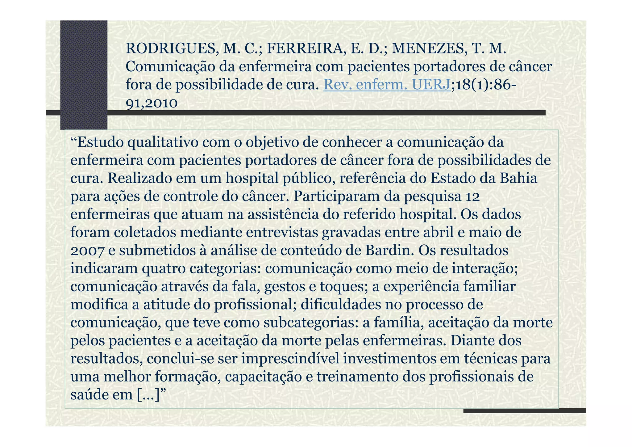 “Estudo qualitativo com o objetivo de conhecer a comunicação da
enfermeira com pacientes portadores de câncer fora de possibilidades de
cura. Realizado em um hospital público, referência do Estado da Bahia
para ações de controle do câncer. Participaram da pesquisa 12
enfermeiras que atuam na assistência do referido hospital. Os dados
foram coletados mediante entrevistas gravadas entre abril e maio de
RODRIGUES, M. C.; FERREIRA, E. D.; MENEZES, T. M.
Comunicação da enfermeira com pacientes portadores de câncer
fora de possibilidade de cura. Rev. enferm. UERJ;18(1):86-
91,2010
foram coletados mediante entrevistas gravadas entre abril e maio de
2007 e submetidos à análise de conteúdo de Bardin. Os resultados
indicaram quatro categorias: comunicação como meio de interação;
comunicação através da fala, gestos e toques; a experiência familiar
modifica a atitude do profissional; dificuldades no processo de
comunicação, que teve como subcategorias: a família, aceitação da morte
pelos pacientes e a aceitação da morte pelas enfermeiras. Diante dos
resultados, conclui-se ser imprescindível investimentos em técnicas para
uma melhor formação, capacitação e treinamento dos profissionais de
saúde em [...]”
 