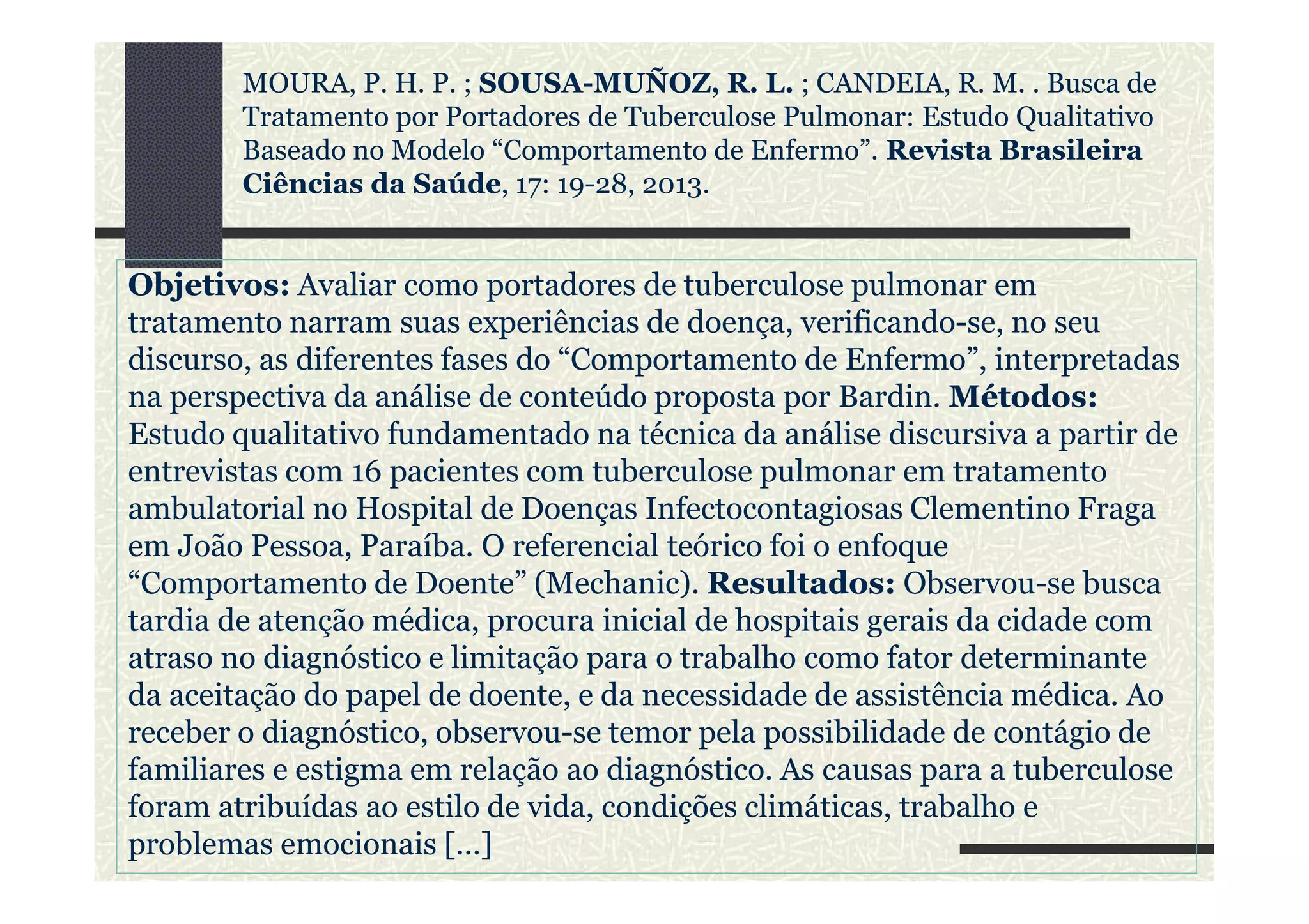 Objetivos: Avaliar como portadores de tuberculose pulmonar em
tratamento narram suas experiências de doença, verificando-se, no seu
discurso, as diferentes fases do “Comportamento de Enfermo”, interpretadas
na perspectiva da análise de conteúdo proposta por Bardin. Métodos:
Estudo qualitativo fundamentado na técnica da análise discursiva a partir de
entrevistas com 16 pacientes com tuberculose pulmonar em tratamento
MOURA, P. H. P. ; SOUSA-MUÑOZ, R. L. ; CANDEIA, R. M. . Busca de
Tratamento por Portadores de Tuberculose Pulmonar: Estudo Qualitativo
Baseado no Modelo “Comportamento de Enfermo”. Revista Brasileira
Ciências da Saúde, 17: 19-28, 2013.
entrevistas com 16 pacientes com tuberculose pulmonar em tratamento
ambulatorial no Hospital de Doenças Infectocontagiosas Clementino Fraga
em João Pessoa, Paraíba. O referencial teórico foi o enfoque
“Comportamento de Doente” (Mechanic). Resultados: Observou-se busca
tardia de atenção médica, procura inicial de hospitais gerais da cidade com
atraso no diagnóstico e limitação para o trabalho como fator determinante
da aceitação do papel de doente, e da necessidade de assistência médica. Ao
receber o diagnóstico, observou-se temor pela possibilidade de contágio de
familiares e estigma em relação ao diagnóstico. As causas para a tuberculose
foram atribuídas ao estilo de vida, condições climáticas, trabalho e
problemas emocionais [...]
 