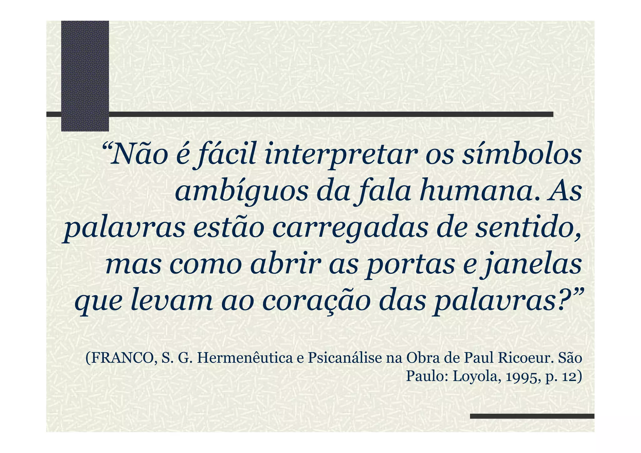 “Não é fácil interpretar os símbolos
ambíguos da fala humana. As
palavras estão carregadas de sentido,palavras estão carregadas de sentido,
mas como abrir as portas e janelas
que levam ao coração das palavras?”
(FRANCO, S. G. Hermenêutica e Psicanálise na Obra de Paul Ricoeur. São
Paulo: Loyola, 1995, p. 12)
 