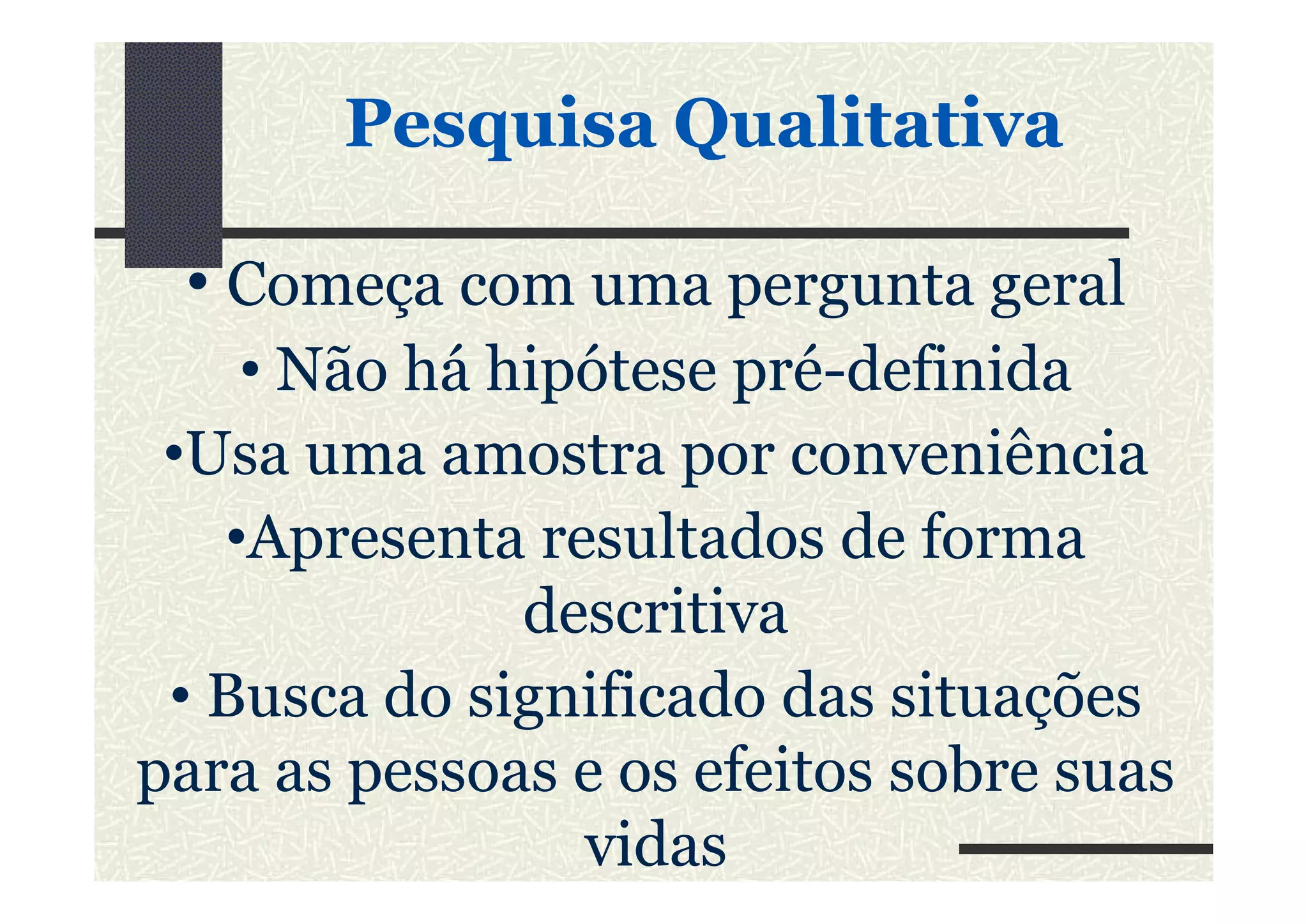 • Começa com uma pergunta geral
• Não há hipótese pré-definida
•Usa uma amostra por conveniência
PesquisaPesquisa QualitativaQualitativa
•Usa uma amostra por conveniência
•Apresenta resultados de forma
descritiva
• Busca do significado das situações
para as pessoas e os efeitos sobre suas
vidas
 