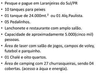 • Pesque e pague em Laranjeiras do Sul/PR
• 10 tanques para peixes
• 01 tanque de 24.000mt.² ou 01 Alq.Paulista.
• 05 Pedalinhos.
• Lanchonete e restaurante com amplo salão.
• Capacidade de aproximadamente 5.000(cinco mil)
pessoas.
• Área de laser com salão de jogos, campos de voley,
futebol e parquinho.
• 01 Chalé e oito quartos.
• Área de camping com 27 churrasqueiras, sendo 04
cobertas. (acesso a áqua e energia).
 