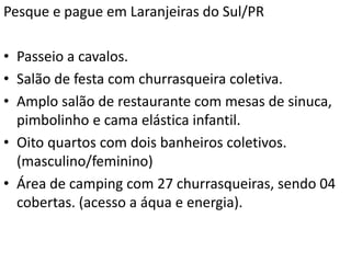 Pesque e pague em Laranjeiras do Sul/PR
• Passeio a cavalos.
• Salão de festa com churrasqueira coletiva.
• Amplo salão de restaurante com mesas de sinuca,
pimbolinho e cama elástica infantil.
• Oito quartos com dois banheiros coletivos.
(masculino/feminino)
• Área de camping com 27 churrasqueiras, sendo 04
cobertas. (acesso a áqua e energia).
 