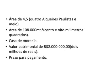 • Área de 4,5 (quatro Alqueires Paulistas e
meio).
• Área de 108.000mt.²(cento e oito mil metros
quadrados).
• Casa de moradia.
• Valor patrimonial de R$2.000.000,00(dois
milhoes de reais).
• Prazo para pagamento.
 