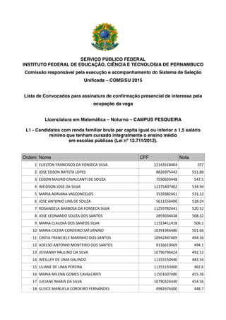SERVIÇO PÚBLICO FEDERAL
INSTITUTO FEDERAL DE EDUCAÇÃO, CIÊNCIA E TECNOLOGIA DE PERNAMBUCO
Comissão responsável pela execução e acompanhamento do Sistema de Seleção
Unificada – COMSiSU 2015
Lista de Convocados para assinatura de confirmação presencial de interessa pela
ocupação da vaga
Licenciatura em Matemática – Noturno – CAMPUS PESQUEIRA
L1 - Candidatos com renda familiar bruta per capita igual ou inferior a 1,5 salário
mínimo que tenham cursado integralmente o ensino médio
em escolas públicas (Lei nº 12.711/2012).
Ordem Nome CPF Nota
1 ELIELTON FRANCISCO DA FONSECA SILVA 12143518404 557
2 JOSE EDSON BATISTA LOPES 8826975442 551.88
3 EDSON MAURO CAVALCANTI DE SOUZA 7590693448 547.5
4 WEIDSON JOSE DA SILVA 11175407402 534.94
5 MARIA ADRIANA VASCONCELOS 3539382461 531.12
6 JOSE ANTONIO LINS DE SOUZA 5611556400 528.24
7 ROSANGELA BARBOSA DA FONSECA SILVA 11259782441 520.52
8 JOSE LEONARDO SOUZA DOS SANTOS 2893034438 508.52
9 MARIA CLAUDIA DOS SANTOS SILVA 11723411418 506.1
10 MARIA CICERA CORDEIRO SATURNINO 10391946480 501.66
11 CINTIA FRANCIELE MARINHO DOS SANTOS 10942447409 494.56
12 ADELSO ANTONIO MONTEIRO DOS SANTOS 8316610469 494.1
13 JEISIANNY PAULINO DA SILVA 10796796424 492.52
14 WESLLEY DE LIMA GALINDO 11355550440 483.54
15 LILIANE DE LIMA PEREIRA 11355193400 462.6
16 MARIA MILENA GOMES CAVALCANTI 11501607480 455.36
17 JUCIANE MARIA DA SILVA 10790324440 454.56
18 GLEICE MANUELA CORDEIRO FERNANDES 4982674400 448.7
 