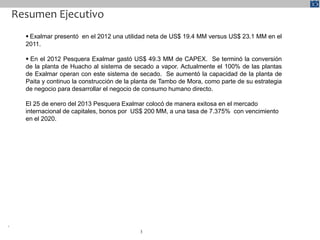Resumen Ejecutivo
       Exalmar presentó en el 2012 una utilidad neta de US$ 19.4 MM versus US$ 23.1 MM en el
      2011.

       En el 2012 Pesquera Exalmar gastó US$ 49.3 MM de CAPEX. Se terminó la conversión
      de la planta de Huacho al sistema de secado a vapor. Actualmente el 100% de las plantas
      de Exalmar operan con este sistema de secado. Se aumentó la capacidad de la planta de
      Paita y continuo la construcción de la planta de Tambo de Mora, como parte de su estrategia
      de negocio para desarrollar el negocio de consumo humano directo.

      El 25 de enero del 2013 Pesquera Exalmar colocó de manera exitosa en el mercado
      internacional de capitales, bonos por US$ 200 MM, a una tasa de 7.375% con vencimiento
      en el 2020.




¹
                                              3
 