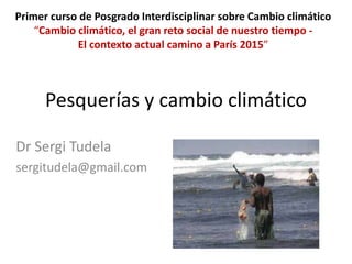 Pesquerías y cambio climático
Dr Sergi Tudela
sergitudela@gmail.com
Primer curso de Posgrado Interdisciplinar sobre Cambio climático
“Cambio climático, el gran reto social de nuestro tiempo -
El contexto actual camino a París 2015”
 