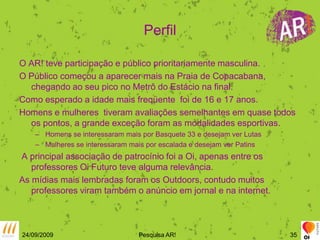 PerfilO AR! teve participação e público prioritariamente masculina.O Público começou a aparecer mais na Praia de Copacabana, chegando ao seu pico no Metrô do Estácio na final.Como esperado a idade mais freqüente  foi de 16 e 17 anos.Homens e mulheres  tiveram avaliações semelhantes em quase todos os pontos, a grande exceção foram as modalidades esportivas.Homens se interessaram mais por Basquete 33 e desejam ver LutasMulheres se interessaram mais por escalada e desejam ver Patins A principal associação de patrocínio foi a Oi, apenas entre os professores Oi Futuro teve alguma relevância.As mídias mais lembradas foram os Outdoors, contudo muitos professores viram também o anúncio em jornal e na internet.24/09/2009Pesquisa AR!35