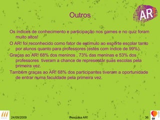 OutrosOs índices de conhecimento e participação nos games e no quiz foram muito altos!O AR! foi reconhecido como fator de estímulo ao esporte escolar tanto por alunos quanto para professores (estes com índice de 99%).Graças ao AR! 68% dos meninos , 73% das meninas e 53% dos professores  tiveram a chance de representar suas escolas pela primeira vez.Também graças ao AR! 68% dos participantes tiveram a oportunidade de entrar numa faculdade pela primeira vez.24/09/2009Pesquisa AR!36
