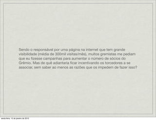 Sendo o responsável por uma página na internet que tem grande
                     visibilidade (média de 300mil visitas/mês), muitos gremistas me pediam
                     que eu ﬁzesse campanhas para aumentar o número de sócios do
                     Grêmio. Mas de quê adiantaria ﬁcar incentivando os torcedores a se
                     associar, sem saber ao menos as razões que os impedem de fazer isso?




sexta-feira, 15 de janeiro de 2010
 