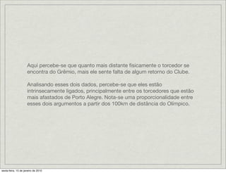 Aqui percebe-se que quanto mais distante ﬁsicamente o torcedor se
                     encontra do Grêmio, mais ele sente falta de algum retorno do Clube.

                     Analisando esses dois dados, percebe-se que eles estão
                     intrinsecamente ligados, principalmente entre os torcedores que estão
                     mais afastados de Porto Alegre. Nota-se uma proporcionalidade entre
                     esses dois argumentos a partir dos 100km de distância do Olímpico.




sexta-feira, 15 de janeiro de 2010
 