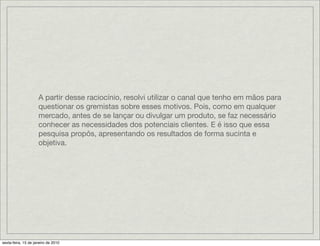 A partir desse raciocínio, resolvi utilizar o canal que tenho em mãos para
                     questionar os gremistas sobre esses motivos. Pois, como em qualquer
                     mercado, antes de se lançar ou divulgar um produto, se faz necessário
                     conhecer as necessidades dos potenciais clientes. E é isso que essa
                     pesquisa propôs, apresentando os resultados de forma sucinta e
                     objetiva.




sexta-feira, 15 de janeiro de 2010
 
