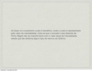 Ao fazer um cruzamento custo X benefício, onde o custo é representado
                     pelo valor da mensalidade, nota-se que o torcedor mais distante de
                     Porto Alegre não se importa tanto com o valor atual da mensalidade,
                     desde que ele obtenha algum tipo de retorno do Grêmio.




sexta-feira, 15 de janeiro de 2010
 