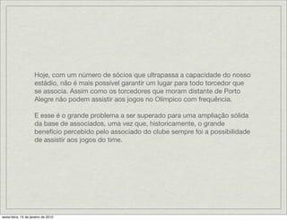 Hoje, com um número de sócios que ultrapassa a capacidade do nosso
                     estádio, não é mais possível garantir um lugar para todo torcedor que
                     se associa. Assim como os torcedores que moram distante de Porto
                     Alegre não podem assistir aos jogos no Olímpico com frequência.

                     E esse é o grande problema a ser superado para uma ampliação sólida
                     da base de associados, uma vez que, historicamente, o grande
                     benefício percebido pelo associado do clube sempre foi a possibilidade
                     de assistir aos jogos do time.




sexta-feira, 15 de janeiro de 2010
 
