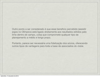 Outro ponto a ser considerado é que esse benefício percebido (assistir
                     jogos no Olímpico) está ligado diretamente aos resultados obtidos pelo
                     time dentro de campo, coisa que compromete qualquer tipo de
                     planejamento a médio e longo prazo.

                     Portanto, parece ser necessária uma ﬁdelização dos sócios, oferecendo
                     outros tipos de vantagens para toda a base de associados do clube.




sexta-feira, 15 de janeiro de 2010
 