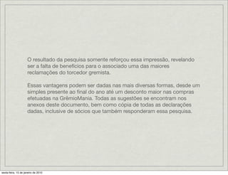 O resultado da pesquisa somente reforçou essa impressão, revelando
                     ser a falta de benefícios para o associado uma das maiores
                     reclamações do torcedor gremista.

                     Essas vantagens podem ser dadas nas mais diversas formas, desde um
                     simples presente ao ﬁnal do ano até um desconto maior nas compras
                     efetuadas na GrêmioMania. Todas as sugestões se encontram nos
                     anexos deste documento, bem como cópia de todas as declarações
                     dadas, inclusive de sócios que também responderam essa pesquisa.




sexta-feira, 15 de janeiro de 2010
 