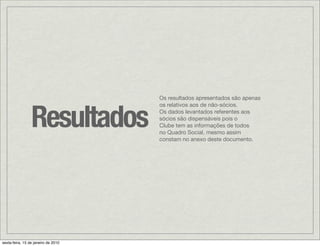 Os resultados apresentados são apenas



                 Resultados
                                     os relativos aos de não-sócios.
                                     Os dados levantados referentes aos
                                     sócios são dispensáveis pois o
                                     Clube tem as informações de todos
                                     no Quadro Social, mesmo assim
                                     constam no anexo deste documento.




sexta-feira, 15 de janeiro de 2010
 