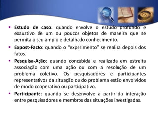 Estudo de caso: quando envolve o estudo profundo e exaustivo de um ou poucos objetos de maneira que se permita o seu amplo e detalhado conhecimento.Expost-Facto: quando o “experimento” se realiza depois dos fatos.Pesquisa-Ação: quando concebida e realizada em estreita associação com uma ação ou com a resolução de um problema coletivo. Os pesquisadores e participantes representativos da situação ou do problema estão envolvidos de modo cooperativo ou participativo.Participante: quando se desenvolve a partir da interação entre pesquisadores e membros das situações investigadas.