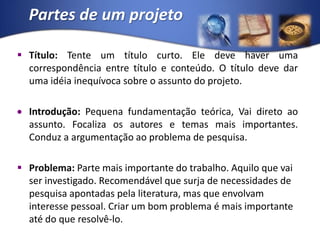 Partes de um projetoTítulo: Tente um título curto. Ele deve haver uma correspondência entre título e conteúdo. O título deve dar uma idéia inequívoca sobre o assunto do projeto.Introdução: Pequena fundamentação teórica, Vai direto ao assunto. Focaliza os autores e temas mais importantes. Conduz a argumentação ao problema de pesquisa.Problema: Parte mais importante do trabalho. Aquilo que vai ser investigado. Recomendável que surja de necessidades de pesquisa apontadas pela literatura, mas que envolvam interesse pessoal. Criar um bom problema é mais importante até do que resolvê-lo.
