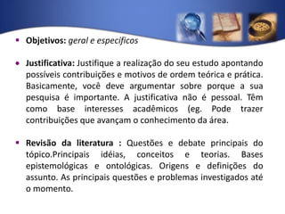 Objetivos: geral e específicosJustificativa: Justifique a realização do seu estudo apontando possíveis contribuições e motivos de ordem teórica e prática. Basicamente, você deve argumentar sobre porque a sua pesquisa é importante. A justificativa não é pessoal. Têm como base interesses acadêmicos (eg. Pode trazer contribuições que avançam o conhecimento da área. Revisão da literatura : Questões e debate principais do tópico.Principais idéias, conceitos e teorias. Bases epistemológicas e ontológicas. Origens e definições do assunto. As principais questões e problemas investigados até o momento.