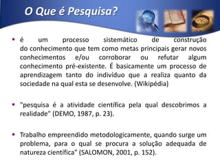 O Que é Pesquisa?é um processo sistemático de construção do conhecimento que tem como metas principais gerar novos conhecimentos e/ou corroborar ou refutar algum conhecimento pré-existente. É basicamente um processo de aprendizagem tanto do indivíduo que a realiza quanto da sociedade na qual esta se desenvolve. (Wikipédia)"pesquisa é a atividade científica pela qual descobrimos a realidade" (DEMO, 1987, p. 23).Trabalho empreendido metodologicamente, quando surge um problema, para o qual se procura a solução adequada de natureza científica" (SALOMON, 2001, p. 152).