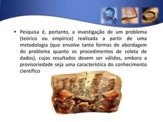 Pesquisa é, portanto, a investigação de um problema (teórico ou empírico) realizada a partir de uma metodologia (que envolve tanto formas de abordagem do problema quanto os procedimentos de coleta de dados), cujos resultados devem ser válidos, embora a provisoriedade seja uma característica do conhecimento científico