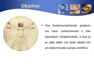 ObjetivoVisa fundamentalmente produzir um novo conhecimento e não reproduzir, simplesmente, o que já se sabe sobre um dado objeto em um determinado campo científico.