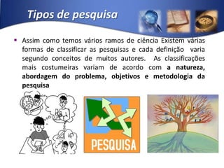 Tipos de pesquisaAssim como temos vários ramos de ciência Existem várias formas de classificar as pesquisas e cada definição  varia segundo conceitos de muitos autores.  As classificações mais costumeiras variam de acordo com a natureza, abordagem do problema, objetivos e metodologia da pesquisa