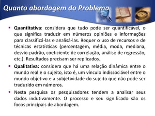 Quanto abordagem do ProblemaQuantitativa: considera que tudo pode ser quantificável, o que significa traduzir em números opiniões e informações para classificá-las e analisá-las. Requer o uso de recursos e de técnicas estatísticas (percentagem, média, moda, mediana, desvio-padrão, coeficiente de correlação, análise de regressão, etc.). Resultados precisam ser replicados.Qualitativa: considera que há uma relação dinâmica entre o mundo real e o sujeito, isto é, um vínculo indissociável entre o mundo objetivo e a subjetividade do sujeito que não pode ser traduzido em números. Nesta pesquisa os pesquisadores tendem a analisar seus dados indutivamente. O processo e seu significado são os focos principais de abordagem.