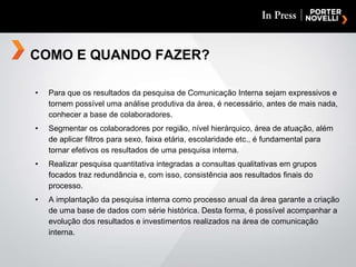Para que os resultados da pesquisa de Comunicação Interna sejam expressivos e tornem possível uma análise produtiva da área, é necessário, antes de mais nada, conhecer a base de colaboradores. Segmentar os colaboradores por região, nível hierárquico, área de atuação, além de aplicar filtros para sexo, faixa etária, escolaridade etc., é fundamental para tornar efetivos os resultados de uma pesquisa interna. Realizar pesquisa quantitativa integradas a consultas qualitativas em grupos focados traz redundância e, com isso, consistência aos resultados finais do processo. A implantação da pesquisa interna como processo anual da área garante a criação de uma base de dados com série histórica. Desta forma, é possível acompanhar a evolução dos resultados e investimentos realizados na área de comunicação interna. COMO E QUANDO FAZER? 