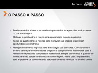 Analisar e definir a base a ser analisada para definir se a pesquisa será por censo ou por amostragem. Elaborar o questionário e roteiro para as pesquisas quanti e qualitativa. Testar os questionários e roteiros para mensurar sua eficácia e identificar oportunidades de melhoria. Planejar muito bem a logística para a realização das consultas. Questionários e sistema online para colaboradores plugados a computadores. Promotores para a realização da pesquisa com pessoal operacional, sempre observando a questão de turnos para não perder consistência na amostragem. Neste caso, o questionário será impresso e os dados deverão ser posteriormente inseridos no sistema online . O PASSO A PASSO 