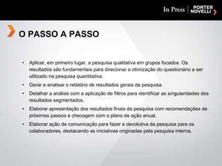 Aplicar, em primeiro lugar, a pesquisa qualitativa em grupos focados. Os resultados são fundamentais para direcionar a otimização do questionário a ser utilizado na pesquisa quantitativa. Gerar e analisar o relatório de resultados gerais da pesquisa. Detalhar a análise com a aplicação de filtros para identificar as singularidades dos resultados segmentados. Elaborar apresentação dos resultados finais da pesquisa com recomendações de próximos passos e checagem com o plano de ação anual. Elaborar ação de comunicação para fazer a devolutiva da pesquisa para os colaboradores, destacando as iniciativas originadas pela pesquisa interna. O PASSO A PASSO 