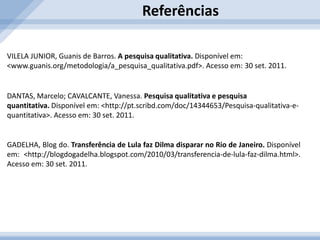 Métodos de Coleta de DadosAmostraQualitativa: não há preocupação em projetar resultados à população. O número de entrevistados geralmente é pequeno.Quantitativa: exige um número maior de entrevistados para garantir maior exatidão nos resultados. Os dados são divulgados para a população. EntrevistaQualitativa: são feitas discussões em grupo, conhecidas também como mesa-redonda, e entrevistas em profundidade em que é feito um pré-agendamento do entrevistado e sua aplicação é individual.Quantitativa: o entrevistado identifica as pessoas que serão entrevistadas pelosseguintes critérios: sexo, idade, ramo de atividade, localização geográfica, etc.