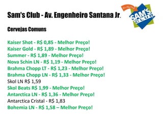 Sam's Club - Av. Engenheiro Santana Jr. Cervejas Comuns Kaiser Shot - R$ 0,85 - Melhor Preço!Kaiser Gold - R$ 1,89 - Melhor Preço!Summer - R$ 1,89 - Melhor Preço!Nova Schin LN - R$ 1,19 - Melhor Preço!Brahma Chopp LT - R$ 1,23 - Melhor Preço!Brahma Chopp LN - R$ 1,33 - Melhor Preço! Skol LN R$ 1,59 Skol Beats R$ 1,99 - Melhor Preço!Antarctica LN - R$ 1,36 - Melhor Preço!Antarctica Cristal - R$ 1,83Bohemia LN - R$ 1,58 – Melhor Preço!  